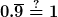 0.\overline{9} \overset{?}{=} 1